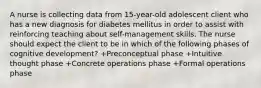 A nurse is collecting data from 15-year-old adolescent client who has a new diagnosis for diabetes mellitus in order to assist with reinforcing teaching about self-management skills. The nurse should expect the client to be in which of the following phases of cognitive development? +Preconceptual phase +Intuitive thought phase +Concrete operations phase +Formal operations phase