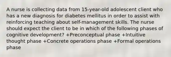 A nurse is collecting data from 15-year-old adolescent client who has a new diagnosis for diabetes mellitus in order to assist with reinforcing teaching about self-management skills. The nurse should expect the client to be in which of the following phases of cognitive development? +Preconceptual phase +Intuitive thought phase +Concrete operations phase +Formal operations phase