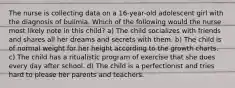 The nurse is collecting data on a 16-year-old adolescent girl with the diagnosis of bulimia. Which of the following would the nurse most likely note in this child? a) The child socializes with friends and shares all her dreams and secrets with them. b) The child is of normal weight for her height according to the growth charts. c) The child has a ritualistic program of exercise that she does every day after school. d) The child is a perfectionist and tries hard to please her parents and teachers.