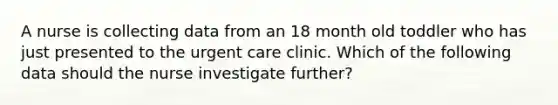 A nurse is collecting data from an 18 month old toddler who has just presented to the urgent care clinic. Which of the following data should the nurse investigate further?