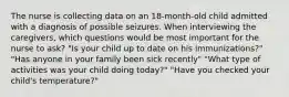 The nurse is collecting data on an 18-month-old child admitted with a diagnosis of possible seizures. When interviewing the caregivers, which questions would be most important for the nurse to ask? "Is your child up to date on his immunizations?" "Has anyone in your family been sick recently" "What type of activities was your child doing today?" "Have you checked your child's temperature?"