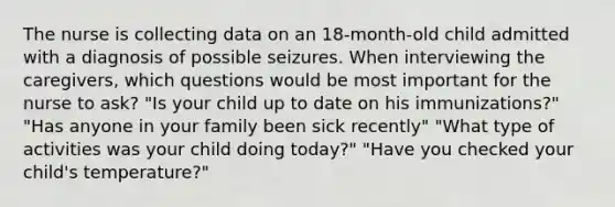 The nurse is collecting data on an 18-month-old child admitted with a diagnosis of possible seizures. When interviewing the caregivers, which questions would be most important for the nurse to ask? "Is your child up to date on his immunizations?" "Has anyone in your family been sick recently" "What type of activities was your child doing today?" "Have you checked your child's temperature?"