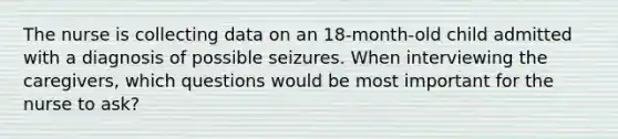 The nurse is collecting data on an 18-month-old child admitted with a diagnosis of possible seizures. When interviewing the caregivers, which questions would be most important for the nurse to ask?