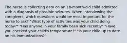 The nurse is collecting data on an 18-month-old child admitted with a diagnosis of possible seizures. When interviewing the caregivers, which questions would be most important for the nurse to ask? "What type of activities was your child doing today?" "Has anyone in your family been sick recently" "Have you checked your child's temperature?" "Is your child up to date on his immunizations?"