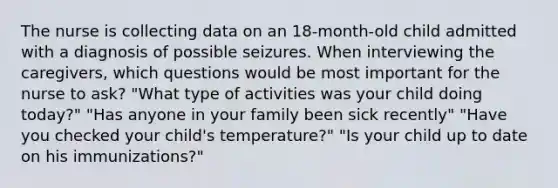 The nurse is collecting data on an 18-month-old child admitted with a diagnosis of possible seizures. When interviewing the caregivers, which questions would be most important for the nurse to ask? "What type of activities was your child doing today?" "Has anyone in your family been sick recently" "Have you checked your child's temperature?" "Is your child up to date on his immunizations?"