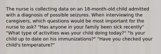 The nurse is collecting data on an 18-month-old child admitted with a diagnosis of possible seizures. When interviewing the caregivers, which questions would be most important for the nurse to ask? "Has anyone in your family been sick recently" "What type of activities was your child doing today?" "Is your child up to date on his immunizations?" "Have you checked your child's temperature?"