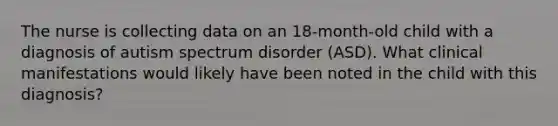 The nurse is collecting data on an 18-month-old child with a diagnosis of autism spectrum disorder (ASD). What clinical manifestations would likely have been noted in the child with this diagnosis?