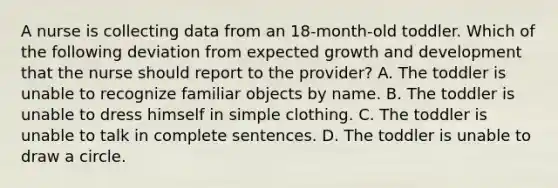 A nurse is collecting data from an 18-month-old toddler. Which of the following deviation from expected growth and development that the nurse should report to the provider? A. The toddler is unable to recognize familiar objects by name. B. The toddler is unable to dress himself in simple clothing. C. The toddler is unable to talk in complete sentences. D. The toddler is unable to draw a circle.