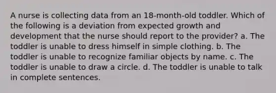 A nurse is collecting data from an 18-month-old toddler. Which of the following is a deviation from expected growth and development that the nurse should report to the provider? a. The toddler is unable to dress himself in simple clothing. b. The toddler is unable to recognize familiar objects by name. c. The toddler is unable to draw a circle. d. The toddler is unable to talk in complete sentences.