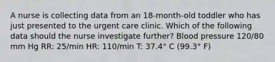 A nurse is collecting data from an 18-month-old toddler who has just presented to the urgent care clinic. Which of the following data should the nurse investigate further? Blood pressure 120/80 mm Hg RR: 25/min HR: 110/min T: 37.4° C (99.3° F)