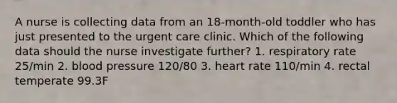 A nurse is collecting data from an 18-month-old toddler who has just presented to the urgent care clinic. Which of the following data should the nurse investigate further? 1. respiratory rate 25/min 2. blood pressure 120/80 3. heart rate 110/min 4. rectal temperate 99.3F