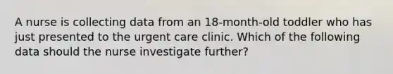 A nurse is collecting data from an 18-month-old toddler who has just presented to the urgent care clinic. Which of the following data should the nurse investigate further?