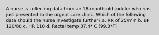 A nurse is collecting data from an 18-month-old toddler who has just presented to the urgent care clinic. Which of the following data should the nurse investigate further? a. RR of 25/min b. BP 120/80 c. HR 110 d. Rectal temp 37.4* C (99.3*F)