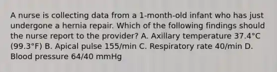 A nurse is collecting data from a 1-month-old infant who has just undergone a hernia repair. Which of the following findings should the nurse report to the provider? A. Axillary temperature 37.4°C (99.3°F) B. Apical pulse 155/min C. Respiratory rate 40/min D. Blood pressure 64/40 mmHg