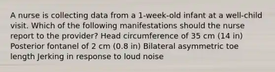 A nurse is collecting data from a 1-week-old infant at a well-child visit. Which of the following manifestations should the nurse report to the provider? Head circumference of 35 cm (14 in) Posterior fontanel of 2 cm (0.8 in) Bilateral asymmetric toe length Jerking in response to loud noise