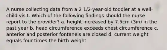 A nurse collecting data from a 2 1/2-year-old toddler at a well-child visit. Which of the following findings should the nurse report to the provider? a. height increased by 7.5cm (3in) in the past year b. head circumference exceeds chest circumference c. anterior and posterior fontanels are closed d. current weight equals four times the birth weight