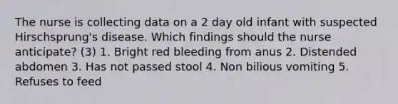 The nurse is collecting data on a 2 day old infant with suspected Hirschsprung's disease. Which findings should the nurse anticipate? (3) 1. Bright red bleeding from anus 2. Distended abdomen 3. Has not passed stool 4. Non bilious vomiting 5. Refuses to feed