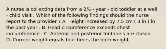 A nurse is collecting data from a 2½ - year - old toddler at a well - child visit . Which of the following findings should the nurse report to the provider ? A. Height increased by 7.5 cm ( 3 in ) in the past year . B. Head circumference exceeds chest circumference . C. Anterior and posterior fontanels are closed . D. Current weight equals four times the birth weight .