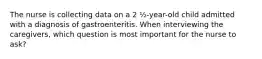 The nurse is collecting data on a 2 ½-year-old child admitted with a diagnosis of gastroenteritis. When interviewing the caregivers, which question is most important for the nurse to ask?