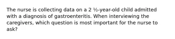 The nurse is collecting data on a 2 ½-year-old child admitted with a diagnosis of gastroenteritis. When interviewing the caregivers, which question is most important for the nurse to ask?