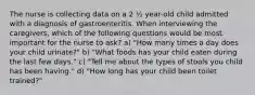 The nurse is collecting data on a 2 ½ year-old child admitted with a diagnosis of gastroenteritis. When interviewing the caregivers, which of the following questions would be most important for the nurse to ask? a) "How many times a day does your child urinate?" b) "What foods has your child eaten during the last few days." c) "Tell me about the types of stools you child has been having." d) "How long has your child been toilet trained?"