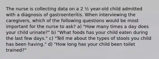 The nurse is collecting data on a 2 ½ year-old child admitted with a diagnosis of gastroenteritis. When interviewing the caregivers, which of the following questions would be most important for the nurse to ask? a) "How many times a day does your child urinate?" b) "What foods has your child eaten during the last few days." c) "Tell me about the types of stools you child has been having." d) "How long has your child been toilet trained?"