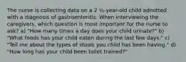 The nurse is collecting data on a 2 ½-year-old child admitted with a diagnosis of gastroenteritis. When interviewing the caregivers, which question is most important for the nurse to ask? a) "How many times a day does your child urinate?" b) "What foods has your child eaten during the last few days." c) "Tell me about the types of stools you child has been having." d) "How long has your child been toilet trained?"