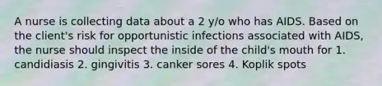 A nurse is collecting data about a 2 y/o who has AIDS. Based on the client's risk for opportunistic infections associated with AIDS, the nurse should inspect the inside of the child's mouth for 1. candidiasis 2. gingivitis 3. canker sores 4. Koplik spots