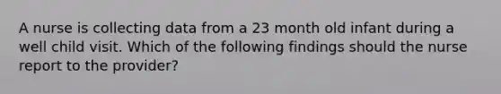 A nurse is collecting data from a 23 month old infant during a well child visit. Which of the following findings should the nurse report to the provider?