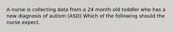 A nurse is collecting data from a 24 month old toddler who has a new diagnosis of autism (ASD) Which of the following should the nurse expect.