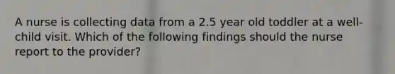 A nurse is collecting data from a 2.5 year old toddler at a well-child visit. Which of the following findings should the nurse report to the provider?