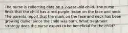 The nurse is collecting data on a 2-year -old child. The nurse finds that the child has a red-purple lesion on the face and neck. The parents report that the mark on the face and neck has been growing darker since the child was born. What treatment strategy does the nurse expect to be beneficial for the child?