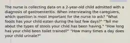 The nurse is collecting data on a 2-year-old child admitted with a diagnosis of gastroenteritis. When interviewing the caregivers, which question is most important for the nurse to ask? "What foods has your child eaten during the last few days?" "Tell me about the types of stools your child has been having." "How long has your child been toilet trained?" "How many times a day does your child urinate?"