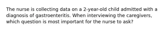 The nurse is collecting data on a 2-year-old child admitted with a diagnosis of gastroenteritis. When interviewing the caregivers, which question is most important for the nurse to ask?