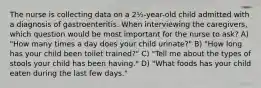 The nurse is collecting data on a 2½-year-old child admitted with a diagnosis of gastroenteritis. When interviewing the caregivers, which question would be most important for the nurse to ask? A) "How many times a day does your child urinate?" B) "How long has your child been toilet trained?" C) "Tell me about the types of stools your child has been having." D) "What foods has your child eaten during the last few days."