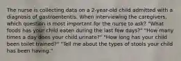 The nurse is collecting data on a 2-year-old child admitted with a diagnosis of gastroenteritis. When interviewing the caregivers, which question is most important for the nurse to ask? "What foods has your child eaten during the last few days?" "How many times a day does your child urinate?" "How long has your child been toilet trained?" "Tell me about the types of stools your child has been having."