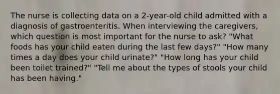 The nurse is collecting data on a 2-year-old child admitted with a diagnosis of gastroenteritis. When interviewing the caregivers, which question is most important for the nurse to ask? "What foods has your child eaten during the last few days?" "How many times a day does your child urinate?" "How long has your child been toilet trained?" "Tell me about the types of stools your child has been having."