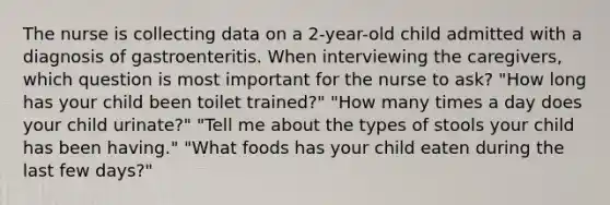 The nurse is collecting data on a 2-year-old child admitted with a diagnosis of gastroenteritis. When interviewing the caregivers, which question is most important for the nurse to ask? "How long has your child been toilet trained?" "How many times a day does your child urinate?" "Tell me about the types of stools your child has been having." "What foods has your child eaten during the last few days?"