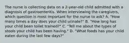 The nurse is collecting data on a 2-year-old child admitted with a diagnosis of gastroenteritis. When interviewing the caregivers, which question is most important for the nurse to ask? A. "How many times a day does your child urinate?" B. "How long has your child been toilet trained?" C. "Tell me about the types of stools your child has been having." D. "What foods has your child eaten during the last few days?"