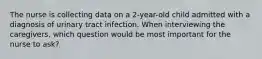 The nurse is collecting data on a 2-year-old child admitted with a diagnosis of urinary tract infection. When interviewing the caregivers, which question would be most important for the nurse to ask?