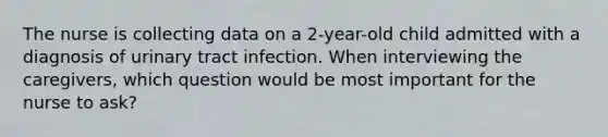 The nurse is collecting data on a 2-year-old child admitted with a diagnosis of urinary tract infection. When interviewing the caregivers, which question would be most important for the nurse to ask?