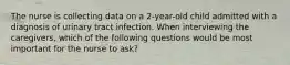 The nurse is collecting data on a 2-year-old child admitted with a diagnosis of urinary tract infection. When interviewing the caregivers, which of the following questions would be most important for the nurse to ask?