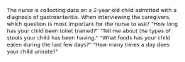 The nurse is collecting data on a 2-year-old child admitted with a diagnosis of gastroenteritis. When interviewing the caregivers, which question is most important for the nurse to ask? "How long has your child been toilet trained?" "Tell me about the types of stools your child has been having." "What foods has your child eaten during the last few days?" "How many times a day does your child urinate?"