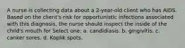 A nurse is collecting data about a 2-year-old client who has AIDS. Based on the client's risk for opportunistic infections associated with this diagnosis, the nurse should inspect the inside of the child's mouth for Select one: a. candidiasis. b. gingivitis. c. canker sores. d. Koplik spots.