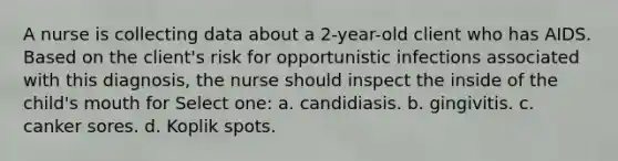 A nurse is collecting data about a 2-year-old client who has AIDS. Based on the client's risk for opportunistic infections associated with this diagnosis, the nurse should inspect the inside of the child's mouth for Select one: a. candidiasis. b. gingivitis. c. canker sores. d. Koplik spots.