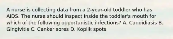 A nurse is collecting data from a 2-year-old toddler who has AIDS. The nurse should inspect inside the toddler's mouth for which of the following opportunistic infections? A. Candidiasis B. Gingivitis C. Canker sores D. Koplik spots