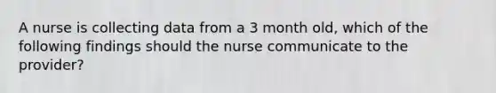 A nurse is collecting data from a 3 month old, which of the following findings should the nurse communicate to the provider?