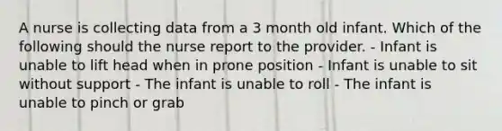 A nurse is collecting data from a 3 month old infant. Which of the following should the nurse report to the provider. - Infant is unable to lift head when in prone position - Infant is unable to sit without support - The infant is unable to roll - The infant is unable to pinch or grab