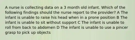 A nurse is collecting data on a 3 month old infant. Which of the following findings should the nurse report to the provider? A The infant is unable to raise his head when in a prone position B The infant is unable to sit without support C The infant is unable to roll from back to abdomen D The infant is unable to use a pincer grasp to pick up objects