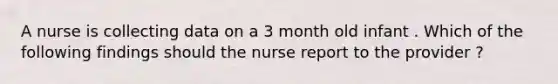 A nurse is collecting data on a 3 month old infant . Which of the following findings should the nurse report to the provider ?